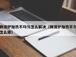 微波炉加热不均匀怎么解决（微波炉加热不匀怎么修）