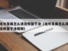 毛巾发臭怎么清洗恢复干净（毛巾发臭怎么清洗恢复干净视频）