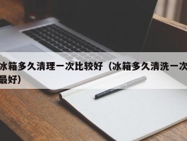冰箱多久清理一次比较好（冰箱多久清洗一次最好）