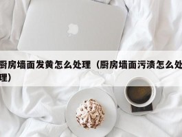 厨房墙面发黄怎么处理（厨房墙面污渍怎么处理）