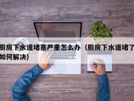 厨房下水道堵塞严重怎么办（厨房下水道堵了如何解决）