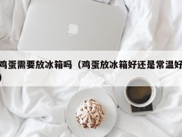 鸡蛋需要放冰箱吗（鸡蛋放冰箱好还是常温好）