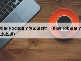 厨房下水道堵了怎么清理？（厨房下水道堵了,怎么通）