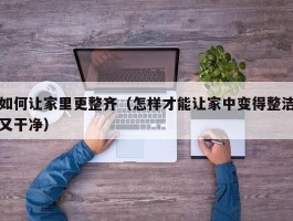 如何让家里更整齐（怎样才能让家中变得整洁又干净）