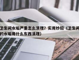 卫生间水垢严重怎么清理？实用妙招（卫生间的水垢用什么东西清理）
