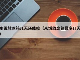 米饭放冰箱几天还能吃（米饭放冰箱最多几天）