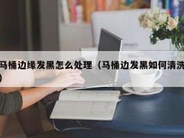 马桶边缘发黑怎么处理（马桶边发黑如何清洗）