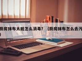 厨房抹布太脏怎么消毒？（厨房抹布怎么去污）
