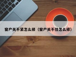 窗户关不紧怎么修（窗户关不住怎么修）