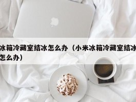 冰箱冷藏室结冰怎么办（小米冰箱冷藏室结冰怎么办）
