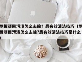 地板顽固污渍怎么去除？最有效清洁技巧（地板顽固污渍怎么去除?最有效清洁技巧是什么）