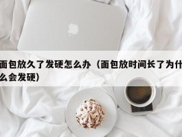 面包放久了发硬怎么办（面包放时间长了为什么会发硬）