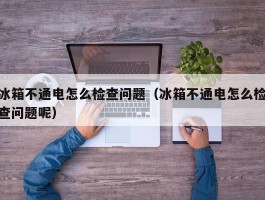 冰箱不通电怎么检查问题（冰箱不通电怎么检查问题呢）
