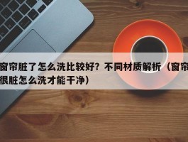 窗帘脏了怎么洗比较好？不同材质解析（窗帘很脏怎么洗才能干净）