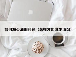如何减少油烟问题（怎样才能减少油烟）