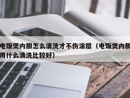 电饭煲内胆怎么清洗才不伤涂层（电饭煲内胆用什么清洗比较好）