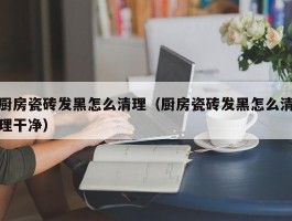 厨房瓷砖发黑怎么清理（厨房瓷砖发黑怎么清理干净）
