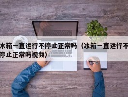 冰箱一直运行不停止正常吗（冰箱一直运行不停止正常吗视频）