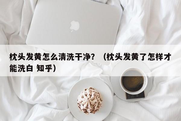 枕头发黄怎么清洗干净?(枕头发黄了怎样才能洗白 知乎)